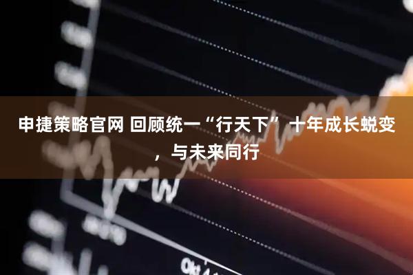 申捷策略官网 回顾统一“行天下” 十年成长蜕变，与未来同行