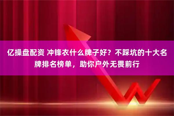 亿操盘配资 冲锋衣什么牌子好？不踩坑的十大名牌排名榜单，助你户外无畏前行