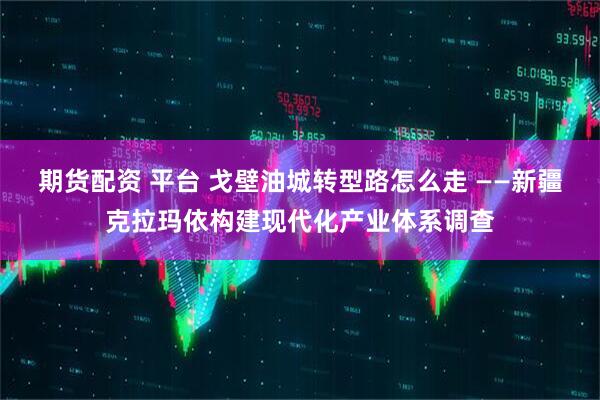 期货配资 平台 戈壁油城转型路怎么走 ——新疆克拉玛依构建现代化产业体系调查