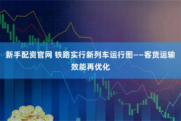 新手配资官网 铁路实行新列车运行图——客货运输效能再优化