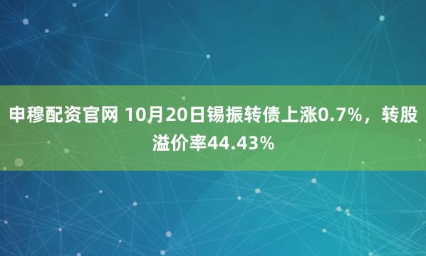 申穆配资官网 10月20日锡振转债上涨0.7%，转股溢价率44.43%