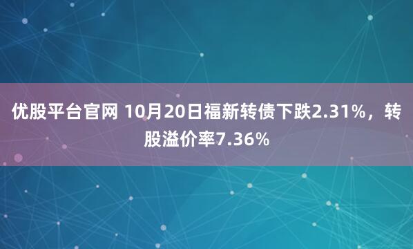 优股平台官网 10月20日福新转债下跌2.31%，转股溢价率7.36%