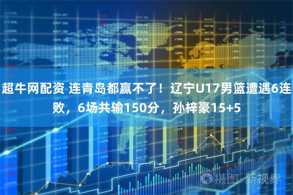 超牛网配资 连青岛都赢不了！辽宁U17男篮遭遇6连败，6场共输150分，孙梓豪15+5