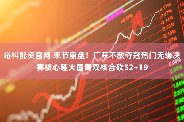 峪科配资官网 末节崩盘！广东不敌夺冠热门无缘决赛核心哑火国青双核合砍52+19