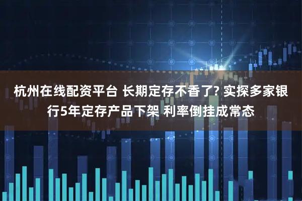 杭州在线配资平台 长期定存不香了? 实探多家银行5年定存产品下架 利率倒挂成常态