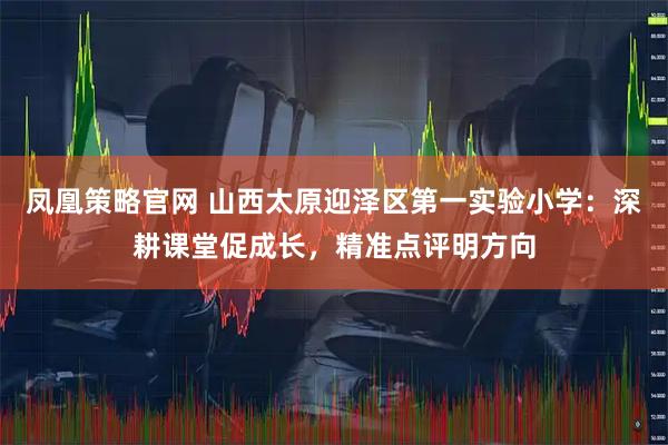 凤凰策略官网 山西太原迎泽区第一实验小学：深耕课堂促成长，精准点评明方向