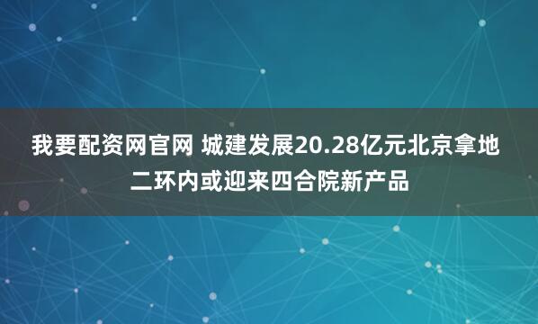 我要配资网官网 城建发展20.28亿元北京拿地 二环内或迎来四合院新产品