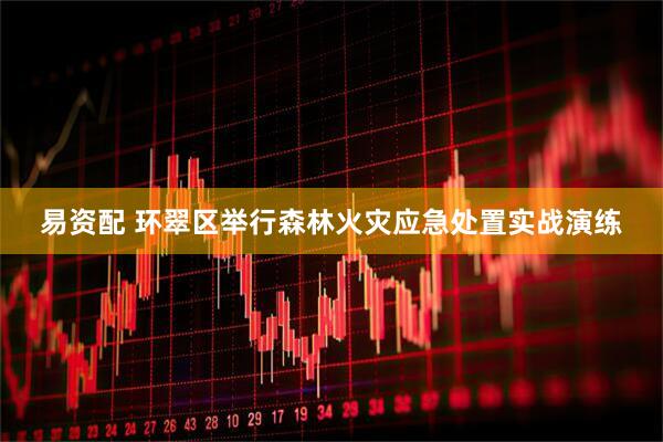 易资配 环翠区举行森林火灾应急处置实战演练