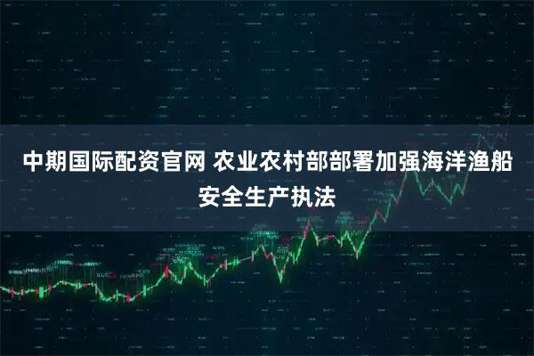 中期国际配资官网 农业农村部部署加强海洋渔船安全生产执法