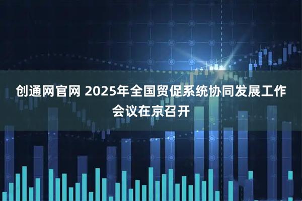 创通网官网 2025年全国贸促系统协同发展工作会议在京召开