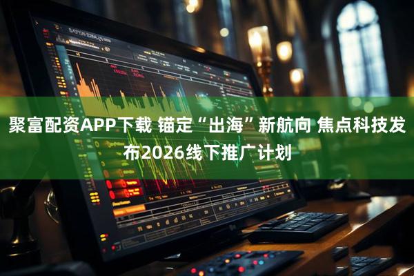 聚富配资APP下载 锚定“出海”新航向 焦点科技发布2026线下推广计划