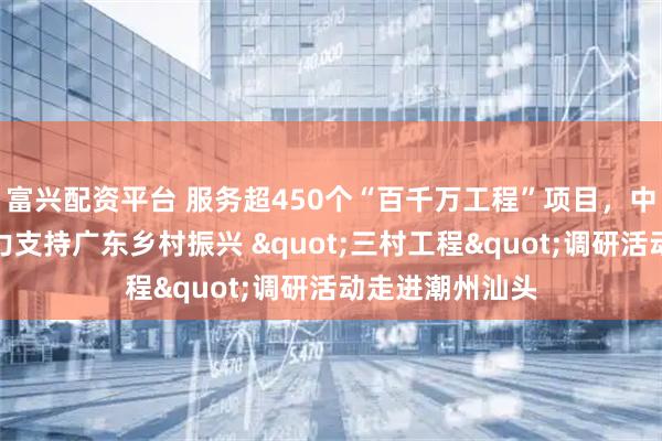 富兴配资平台 服务超450个“百千万工程”项目，中国平安四向发力支持广东乡村振兴 "三村工程"调研活动走进潮州汕头