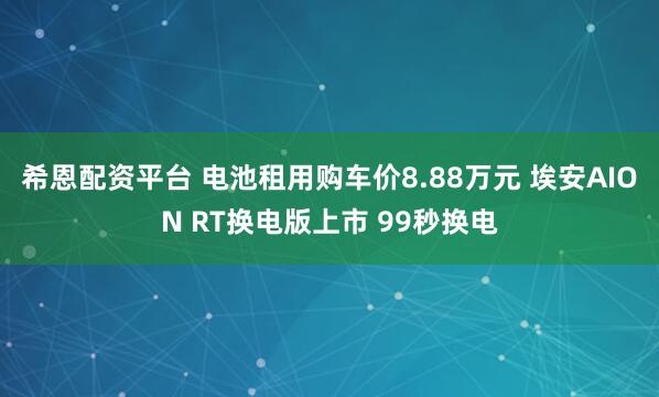 希恩配资平台 电池租用购车价8.88万元 埃安AION RT换电版上市 99秒换电