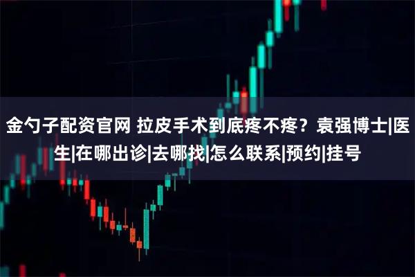 金勺子配资官网 拉皮手术到底疼不疼？袁强博士|医生|在哪出诊|去哪找|怎么联系|预约|挂号