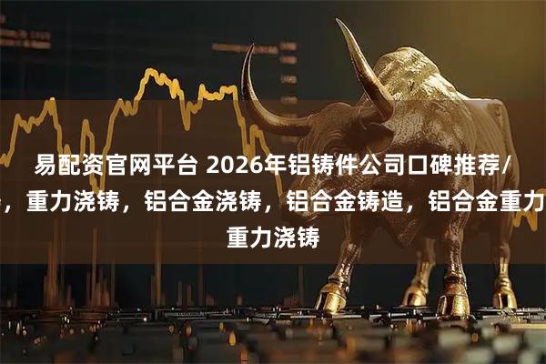 易配资官网平台 2026年铝铸件公司口碑推荐/浇铸，重力浇铸，铝合金浇铸，铝合金铸造，铝合金重力浇铸