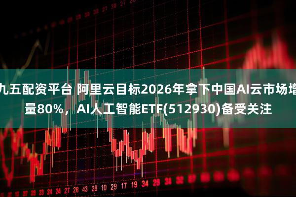 九五配资平台 阿里云目标2026年拿下中国AI云市场增量80%，AI人工智能ETF(512930)备受关注