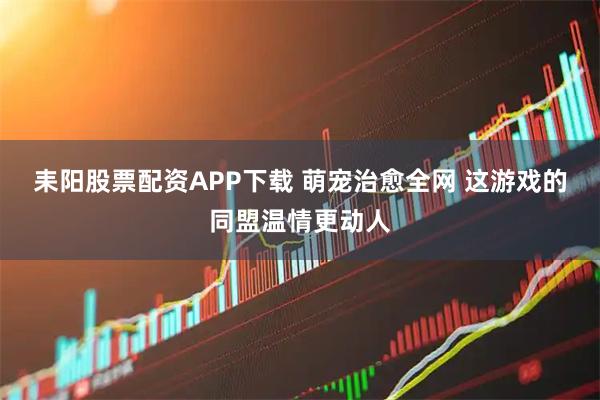耒阳股票配资APP下载 萌宠治愈全网 这游戏的同盟温情更动人