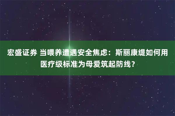 宏盛证券 当喂养遭遇安全焦虑：斯丽康缇如何用医疗级标准为母爱筑起防线？