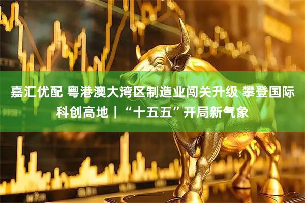 嘉汇优配 粤港澳大湾区制造业闯关升级 攀登国际科创高地｜“十五五”开局新气象