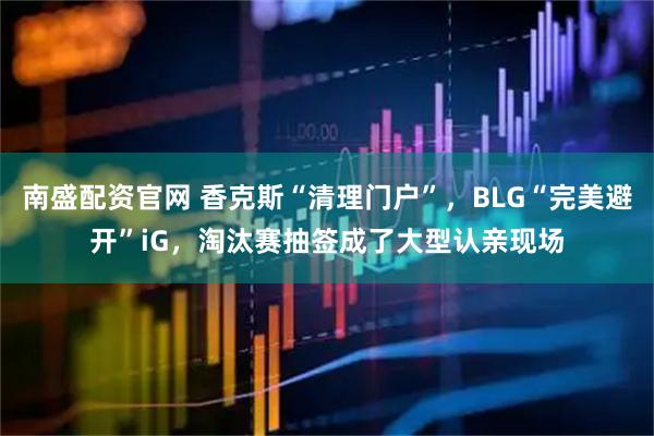 南盛配资官网 香克斯“清理门户”，BLG“完美避开”iG，淘汰赛抽签成了大型认亲现场