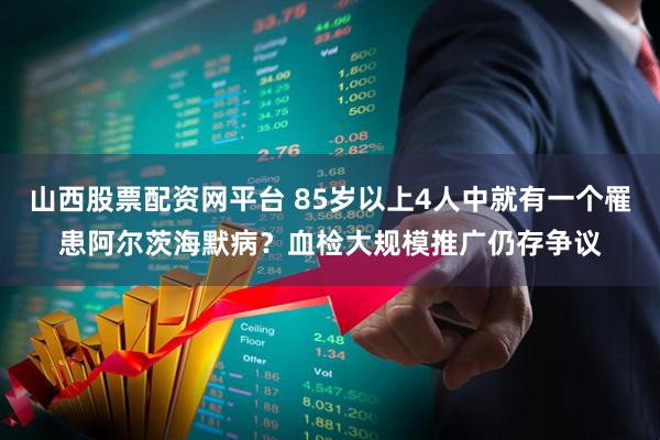 山西股票配资网平台 85岁以上4人中就有一个罹患阿尔茨海默病？血检大规模推广仍存争议