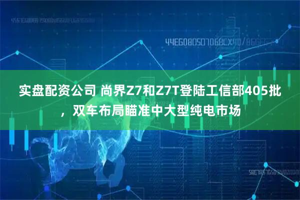 实盘配资公司 尚界Z7和Z7T登陆工信部405批，双车布局瞄准中大型纯电市场