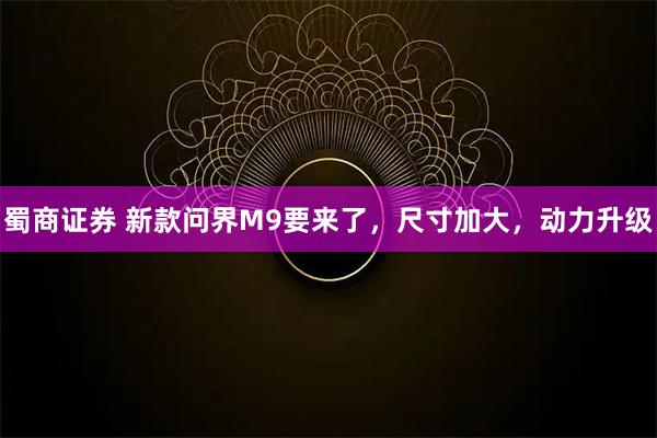 蜀商证券 新款问界M9要来了，尺寸加大，动力升级
