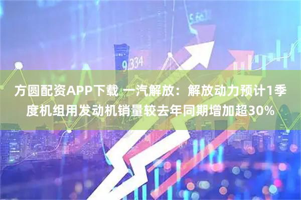 方圆配资APP下载 一汽解放：解放动力预计1季度机组用发动机销量较去年同期增加超30%