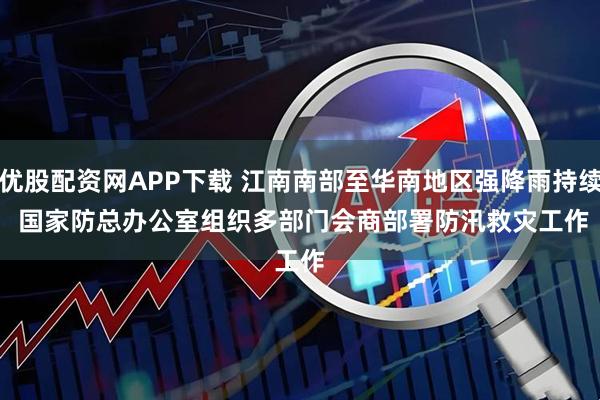 优股配资网APP下载 江南南部至华南地区强降雨持续 国家防总办公室组织多部门会商部署防汛救灾工作