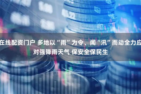 在线配资门户 多地以“雨”为令、闻“汛”而动全力应对强降雨天气 保安全保民生