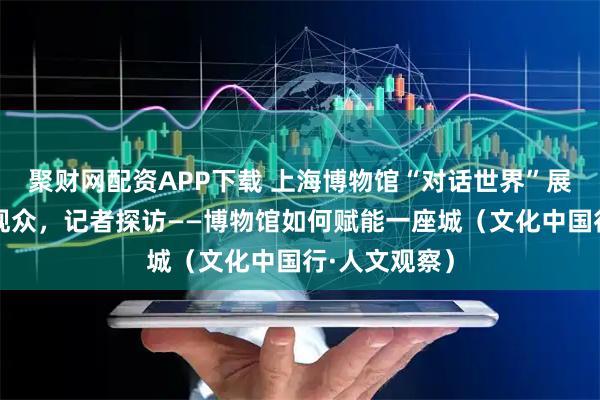 聚财网配资APP下载 上海博物馆“对话世界”展览持续吸引观众，记者探访——博物馆如何赋能一座城（文化中国行·人文观察）