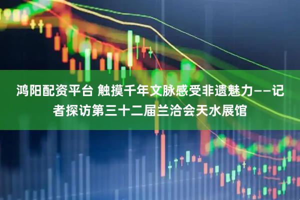 鸿阳配资平台 触摸千年文脉感受非遗魅力——记者探访第三十二届兰洽会天水展馆