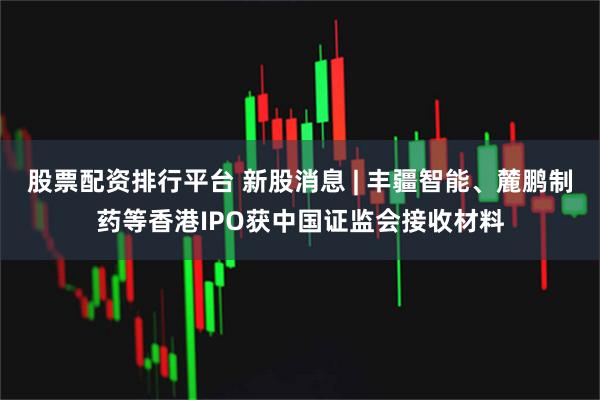 股票配资排行平台 新股消息 | 丰疆智能、麓鹏制药等香港IPO获中国证监会接收材料